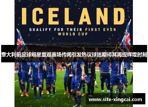 意大利前足球明星重返赛场传闻引发热议球迷期待其再现辉煌时刻 意大利前足球明星重返赛场传闻引发热议球迷期待其再现辉煌时刻