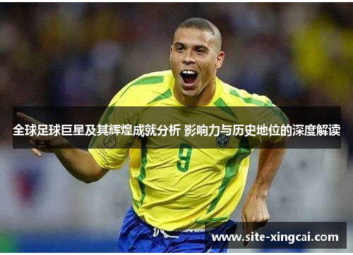 全球足球巨星及其辉煌成就分析 影响力与历史地位的深度解读 全球足球巨星及其辉煌成就分析 影响力与历史地位的深度解读