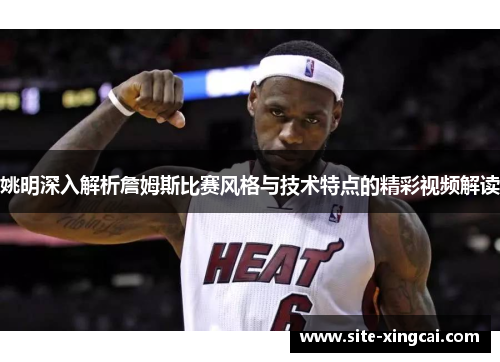 姚明深入解析詹姆斯比赛风格与技术特点的精彩视频解读 姚明深入解析詹姆斯比赛风格与技术特点的精彩视频解读