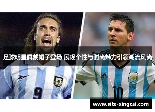 足球明星佩戴帽子登场 展现个性与时尚魅力引领潮流风尚