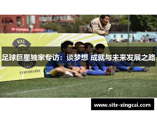 足球巨星独家专访:谈梦想 成就与未来发展之路 足球巨星独家专访:谈梦想 成就与未来发展之路