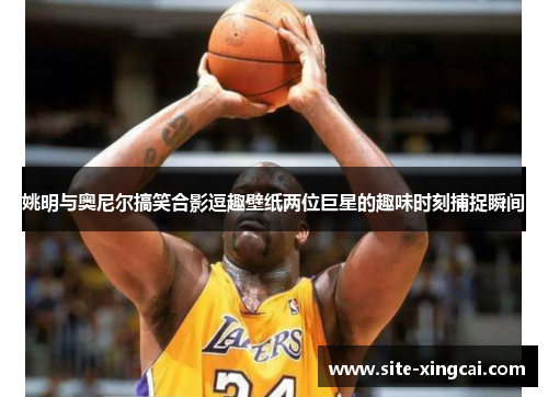姚明与奥尼尔搞笑合影逗趣壁纸两位巨星的趣味时刻捕捉瞬间 姚明与奥尼尔搞笑合影逗趣壁纸两位巨星的趣味时刻捕捉瞬间