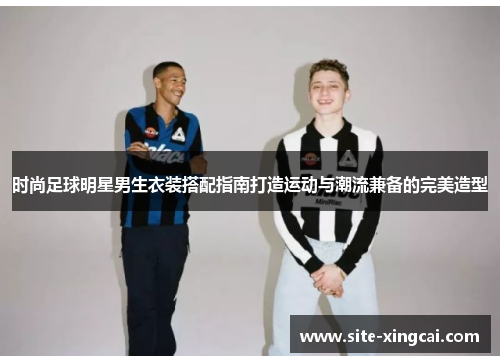 时尚足球明星男生衣装搭配指南打造运动与潮流兼备的完美造型 时尚足球明星男生衣装搭配指南打造运动与潮流兼备的完美造型