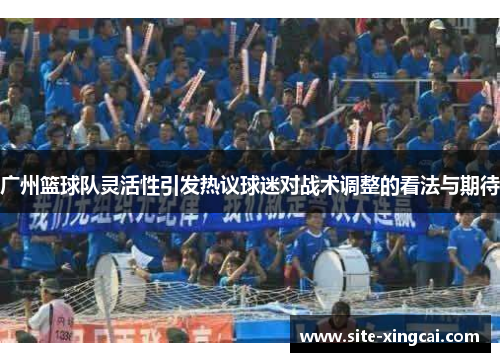 广州篮球队灵活性引发热议球迷对战术调整的看法与期待