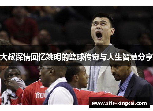 大叔深情回忆姚明的篮球传奇与人生智慧分享