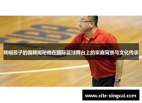 姚明孩子的国籍揭秘他在国际篮球舞台上的家庭背景与文化传承