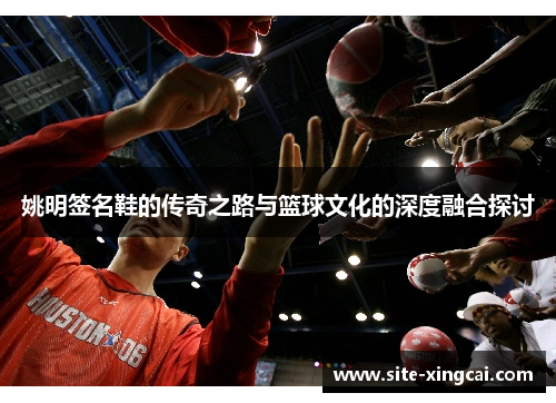 姚明签名鞋的传奇之路与篮球文化的深度融合探讨