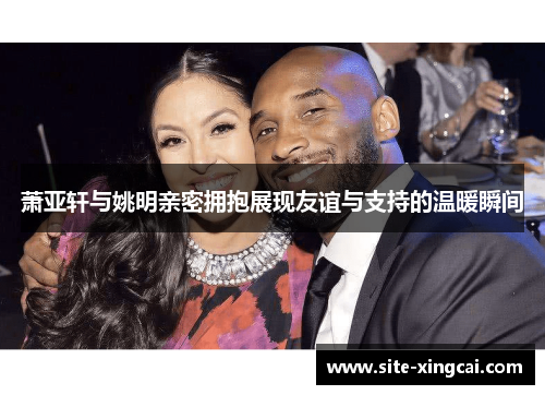 萧亚轩与姚明亲密拥抱展现友谊与支持的温暖瞬间