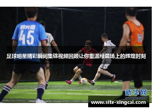 足球明星精彩瞬间集锦视频回顾让你重温绿茵场上的辉煌时刻