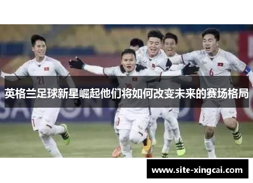 英格兰足球新星崛起他们将如何改变未来的赛场格局