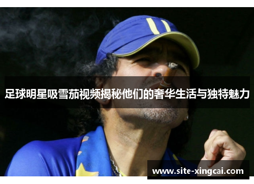 足球明星吸雪茄视频揭秘他们的奢华生活与独特魅力