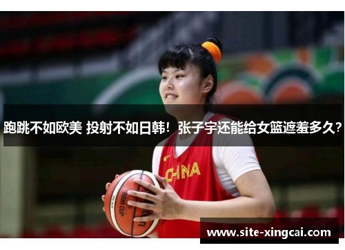跑跳不如欧美 投射不如日韩！张子宇还能给女篮遮羞多久？